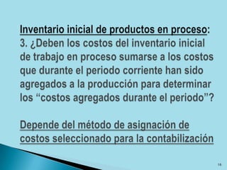 Inventario inicial de productos en proceso: 3. ¿Deben los costos del inventario inicial de trabajo en proceso sumarse a los costos que durante el periodo corriente han sido agregados a la producción para determinar los “costos agregados durante el periodo”?Depende del método de asignación de costos seleccionado para la contabilización16