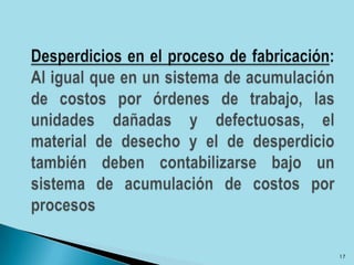 Desperdicios en el proceso de fabricación: Al igual que en un sistema de acumulación de costos por órdenes de trabajo, las unidades dañadas y defectuosas, el material de desecho y el de desperdicio también deben contabilizarse bajo un sistema de acumulación de costos por procesos17