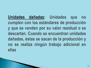 Unidades dañadas: Unidades que no cumplen con los estándares de producción y que se venden por su valor residual o se descartan. Cuando se encuentran unidades dañadas, éstas se sacan de la producción y no se realiza ningún trabajo adicional en ellas18