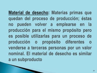 Material de desecho: Materias primas que quedan del proceso de producción; éstas no pueden volver a emplearse en la producción para el mismo propósito pero es posible utilizarlas para un proceso de producción o propósito diferentes o venderse a terceras personas por un valor nominal. El material de desecho es similar a un subproducto20