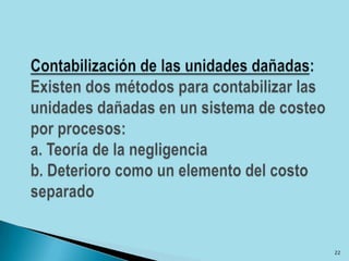 Contabilización de las unidades dañadas: Existen dos métodos para contabilizar las unidades dañadas en un sistema de costeo por procesos:a. Teoría de la negligenciab. Deterioro como un elemento del costo separado22