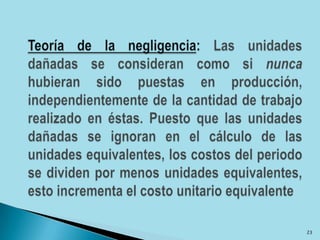 Teoría de la negligencia: Las unidades dañadas se consideran como si nunca hubieran sido puestas en producción, independientemente de la cantidad de trabajo realizado en éstas. Puesto que las unidades dañadas se ignoran en el cálculo de las unidades equivalentes, los costos del periodo se dividen por menos unidades equivalentes, esto incrementa el costo unitario equivalente23