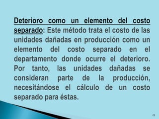 Deterioro como un elemento del costo separado: Este método trata el costo de las unidades dañadas en producción como un elemento del costo separado en el departamento donde ocurre el deterioro. Por tanto, las unidades dañadas se consideran parte de la producción, necesitándose el cálculo de un costo separado para éstas.25