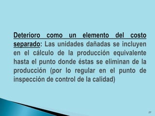 Deterioro como un elemento del costo separado: Las unidades dañadas se incluyen en el cálculo de la producción equivalente hasta el punto donde éstas se eliminan de la producción (por lo regular en el punto de inspección de control de la calidad)27