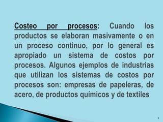 Costeo por procesos: Cuando los productos se elaboran masivamente o en un proceso continuo, por lo general es apropiado un sistema de costos por procesos. Algunos ejemplos de industrias que utilizan los sistemas de costos por procesos son: empresas de papeleras, de acero, de productos químicos y de textiles3