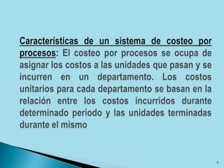 Características de un sistema de costeo por procesos: El costeo por procesos se ocupa de asignar los costos a las unidades que pasan y se incurren en un departamento. Los costos unitarios para cada departamento se basan en la relación entre los costos incurridos durante determinado periodo y las unidades terminadas durante el mismo5