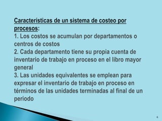 Características de un sistema de costeo por procesos: 1. Los costos se acumulan por departamentos o centros de costos2. Cada departamento tiene su propia cuenta de inventario de trabajo en proceso en el libro mayor general3. Las unidades equivalentes se emplean para expresar el inventario de trabajo en proceso en términos de las unidades terminadas al final de un periodo6
