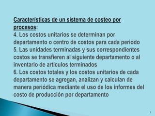 Características de un sistema de costeo por procesos: 4. Los costos unitarios se determinan por departamento o centro de costos para cada periodo5. Las unidades terminadas y sus correspondientes costos se transfieren al siguiente departamento o al inventario de artículos terminados6. Los costos totales y los costos unitarios de cada departamento se agregan, analizan y calculan de manera periódica mediante el uso de los informes del costo de producción por departamento7