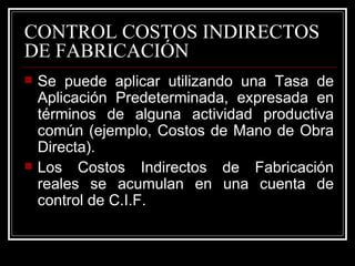 CONTROL COSTOS INDIRECTOS
DE FABRICACIÓN
   Se puede aplicar utilizando una Tasa de
    Aplicación Predeterminada, expresada en
    términos de alguna actividad productiva
    común (ejemplo, Costos de Mano de Obra
    Directa).
   Los Costos Indirectos de Fabricación
    reales se acumulan en una cuenta de
    control de C.I.F.
 