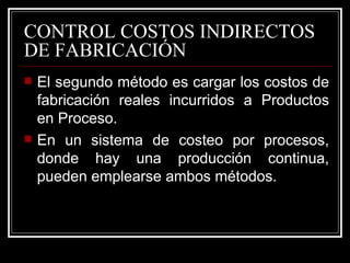 CONTROL COSTOS INDIRECTOS
DE FABRICACIÓN
   El segundo método es cargar los costos de
    fabricación reales incurridos a Productos
    en Proceso.
   En un sistema de costeo por procesos,
    donde hay una producción continua,
    pueden emplearse ambos métodos.
 