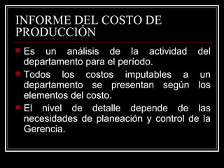 INFORME DEL COSTO DE
PRODUCCIÓN
   Es un análisis de la actividad del
    departamento para el período.
   Todos los costos imputables a un
    departamento se presentan según los
    elementos del costo.
   El nivel de detalle depende de las
    necesidades de planeación y control de la
    Gerencia.
 