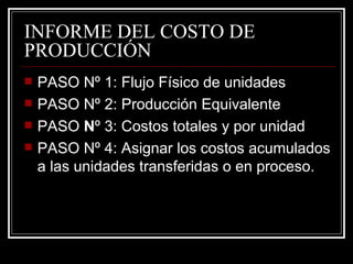 INFORME DEL COSTO DE
PRODUCCIÓN
   PASO Nº 1: Flujo Físico de unidades
   PASO Nº 2: Producción Equivalente
   PASO Nº 3: Costos totales y por unidad
   PASO Nº 4: Asignar los costos acumulados
    a las unidades transferidas o en proceso.
 