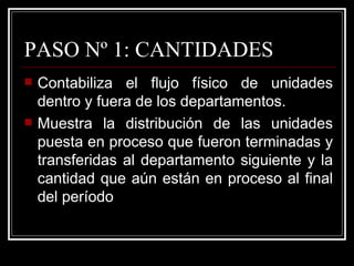 PASO Nº 1: CANTIDADES
   Contabiliza el flujo físico de unidades
    dentro y fuera de los departamentos.
   Muestra la distribución de las unidades
    puesta en proceso que fueron terminadas y
    transferidas al departamento siguiente y la
    cantidad que aún están en proceso al final
    del período
 