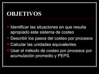 OBJETIVOS

   Identificar las situaciones en que resulta
    apropiado este sistema de costeo
   Describir los pasos del costeo por procesos
   Calcular las unidades equivalentes
   Usar el método de costeo por procesos por
    acumulación promedio y PEPS.
 