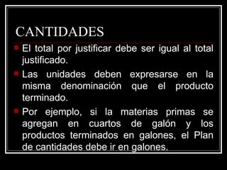 CANTIDADES
   El total por justificar debe ser igual al total
    justificado.
   Las unidades deben expresarse en la
    misma denominación que el producto
    terminado.
   Por ejemplo, si la materias primas se
    agregan en cuartos de galón y los
    productos terminados en galones, el Plan
    de cantidades debe ir en galones.
 