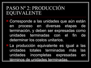 PASO Nº 2: PRODUCCIÓN
EQUIVALENTE
   Corresponde a las unidades que aún están
    en proceso en diversas etapas de
    terminación, y deben ser expresadas como
    unidades terminadas con el fin de
    determinar los costos unitarios.
   La producción equivalente es igual a las
    unidades totales terminadas más las
    unidades incompletas expresadas en
    términos de unidades terminadas.
 