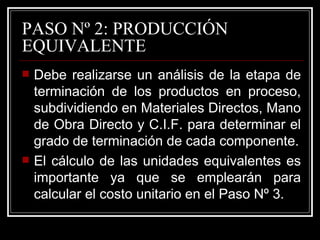 PASO Nº 2: PRODUCCIÓN
EQUIVALENTE
   Debe realizarse un análisis de la etapa de
    terminación de los productos en proceso,
    subdividiendo en Materiales Directos, Mano
    de Obra Directo y C.I.F. para determinar el
    grado de terminación de cada componente.
   El cálculo de las unidades equivalentes es
    importante ya que se emplearán para
    calcular el costo unitario en el Paso Nº 3.
 