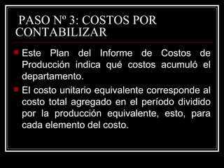 PASO Nº 3: COSTOS POR
CONTABILIZAR
   Este Plan del Informe de Costos de
    Producción indica qué costos acumuló el
    departamento.
   El costo unitario equivalente corresponde al
    costo total agregado en el período dividido
    por la producción equivalente, esto, para
    cada elemento del costo.
 