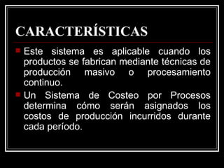 CARACTERÍSTICAS
   Este sistema es aplicable cuando los
    productos se fabrican mediante técnicas de
    producción masivo o procesamiento
    continuo.
   Un Sistema de Costeo por Procesos
    determina cómo serán asignados los
    costos de producción incurridos durante
    cada período.
 