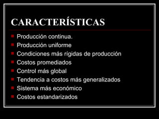CARACTERÍSTICAS
   Producción continua.
   Producción uniforme
   Condiciones más rígidas de producción
   Costos promediados
   Control más global
   Tendencia a costos más generalizados
   Sistema más económico
   Costos estandarizados
 