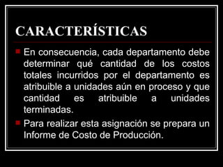 CARACTERÍSTICAS
   En consecuencia, cada departamento debe
    determinar qué cantidad de los costos
    totales incurridos por el departamento es
    atribuible a unidades aún en proceso y que
    cantidad es atribuible a unidades
    terminadas.
   Para realizar esta asignación se prepara un
    Informe de Costo de Producción.
 