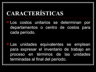 CARACTERÍSTICAS
   Los costos unitarios se determinan por
    departamentos o centro de costos para
    cada período.

   Las unidades equivalentes se emplean
    para expresar el inventario de trabajo en
    proceso en términos de las unidades
    terminadas al final del período.
 