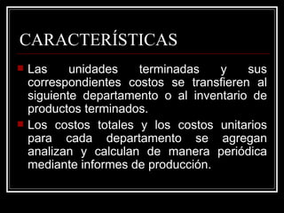 CARACTERÍSTICAS
   Las     unidades   terminadas    y    sus
    correspondientes costos se transfieren al
    siguiente departamento o al inventario de
    productos terminados.
   Los costos totales y los costos unitarios
    para cada departamento se agregan
    analizan y calculan de manera periódica
    mediante informes de producción.
 