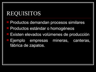 REQUISITOS
   Productos demandan procesos similares
   Productos estándar o homogéneos
   Existen elevados volúmenes de producción
   Ejemplo empresas mineras, canteras,
    fábrica de zapatos.
 