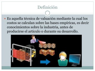 Definición
Es aquella técnica de valuación mediante la cual los
costos se calculan sobre las bases empíricas, es decir
conocimientos sobre la industria, antes de
producirse el articulo o durante su desarrollo.