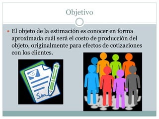 Objetivo
 El objeto de la estimación es conocer en forma
aproximada cuál será el costo de producción del
objeto, originalmente para efectos de cotizaciones
con los clientes.
 