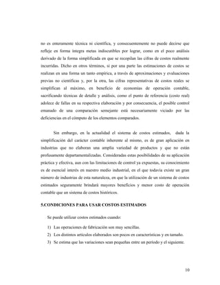 no es enteramente técnica ni científica, y consecuentemente no puede decirse que
refleje en forma íntegra metas indiscutibles por lograr, como en el poco análisis
derivado de la forma simplificada en que se recopilan las cifras de costos realmente
incurridas. Dicho en otros términos, si por una parte las estimaciones de costos se
realizan en una forma un tanto empírica, a través de aproximaciones y evaluaciones
previas no científicas y, por la otra, las cifras representativas de costos reales se
simplifican al máximo, en beneficio de economías de operación contable,
sacrificando técnicas de detalle y análisis, como el punto de referencia (costo real)
adolece de fallas en su respectiva elaboración y por consecuencia, el posible control
emanado de una comparación semejante está necesariamente viciado por las
deficiencias en el cómputo de los elementos comparados.
Sin embargo, en la actualidad el sistema de costos estimados, dada la
simplificación del carácter contable inherente al mismo, es de gran aplicación en
industrias que no elaboran una amplia variedad de productos y que no están
profusamente departamentalizadas. Consideradas estas posibilidades de su aplicación
práctica y efectiva, aun con las limitaciones de control ya expuestas, su conocimiento
es de esencial interés en nuestro medio industrial, en el que todavía existe un gran
número de industrias de esta naturaleza, en que la utilización de un sistema de costos
estimados seguramente brindará mayores beneficios y menor costo de operación
contable que un sistema de costos históricos.
5.CONDICIONES PARA USAR COSTOS ESTIMADOS
Se puede utilizar costos estimados cuando:
1) Las operaciones de fabricación son muy sencillas.
2) Los distintos artículos elaborados son pocos en características y en tamaño.
3) Se estima que las variaciones sean pequeñas entre un período y el siguiente.
10
 
