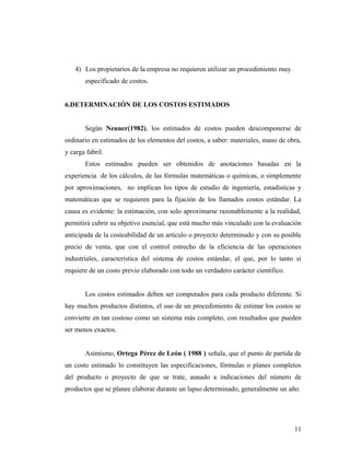 4) Los propietarios de la empresa no requieren utilizar un procedimiento muy
especificado de costos.
6.DETERMINACIÓN DE LOS COSTOS ESTIMADOS
Según Neuner(1982), los estimados de costos pueden descomponerse de
ordinario en estimados de los elementos del costos, a saber: materiales, mano de obra,
y carga fabril.
Estos estimados pueden ser obtenidos de anotaciones basadas en la
experiencia de los cálculos, de las fórmulas matemáticas o químicas, o simplemente
por aproximaciones, no implican los tipos de estudio de ingeniería, estadísticas y
matemáticas que se requieren para la fijación de los llamados costos estándar. La
causa es evidente: la estimación, con solo aproximarse razonablemente a la realidad,
permitirá cubrir su objetivo esencial, que está mucho más vinculado con la evaluación
anticipada de la costeabilidad de un artículo o proyecto determinado y con su posible
precio de venta, que con el control estrecho de la eficiencia de las operaciones
industriales, característica del sistema de costos estándar, el que, por lo tanto si
requiere de un costo previo elaborado con todo un verdadero carácter científico.
Los costos estimados deben ser computados para cada producto diferente. Si
hay muchos productos distintos, el uso de un procedimiento de estimar los costos se
convierte en tan costoso como un sistema más completo, con resultados que pueden
ser menos exactos.
Asimismo, Ortega Pérez de León ( 1988 ) señala, que el punto de partida de
un costo estimado lo constituyen las especificaciones, fórmulas o planes completos
del producto o proyecto de que se trate, aunado a indicaciones del número de
productos que se planee elaborar durante un lapso determinado, generalmente un año.
11
 