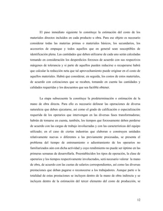 El paso inmediato siguiente lo constituye la estimación del costo de los
materiales directos incluidos en cada producto u obra. Para ese objeto es necesario
considerar todas las materias primas o materiales básicos, los secundarios, los
accesorios de empaque y todos aquellos que en general sean susceptibles de
identificación plena. Las cantidades que deben utilizarse de cada uno serán calculadas
tomando en consideración los desperdicios forzosos de acuerdo con sus respectivos
márgenes de tolerancia y si parte de aquellos pueden reducirse o recuperarse habrá
que calcular la reducción neta que tal aprovechamiento puede originar en el costo de
aquellos materiales. Habrá que considerar, en seguida, los costos de estos materiales,
de acuerdo con cotizaciones que se recaben, tomando en cuenta las cantidades y
calidades requeridas y los descuentos que sea factible obtener.
La etapa subsecuente la constituye la predeterminación o estimación de la
mano de obra directa. Para ello es necesario delinear las operaciones de diversa
naturaleza que deben ejecutarse, así como el grado de calificación o especialización
requerida de los operarios que intervengan en las diversas fases transformadoras;
habrán de tomarse en cuenta, también, los tiempos que forzosamente deben perderse
de acuerdo con las cargas de trabajo involucradas y con las características del equipo
utilizado; en el caso de ciertas industrias que elaboran o construyen unidades
relativamente nuevas o diferentes a las previamente procesadas, se presenta el
problema del tiempo de entrenamiento o adiestramiento de los operarios no
familiarizados aún con dicha actividad y cuyo rendimiento no puede ser óptimo en las
primeras semanas de desarrollarla. Preestablecidos los tipos de operación, la clase de
operarios y los tiempos respectivamente involucrados, será necesario valorar la mano
de obra, de acuerdo con las cuotas de salarios correspondientes, así como las diversas
prestaciones que deban pagarse o reconocerse a los trabajadores. Aunque parte o la
totalidad de estas prestaciones se incluyen dentro de la mano de obra indirecta y se
incluyen dentro de la estimación del tercer elemento del costo de producción, se
12
 