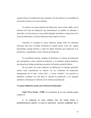 requiere tomar en consideración estos conceptos a fin de incluirlos en su totalidad, de
una manera correcta, en el costo estimado.
En cuanto a los costos indirectos de fabricación, como es bien sabido, son un
elemento del costo de producción que prácticamente no pueden ser aplicados o
apreciados en forma precisa en una unidad trabajada, haciéndose su absorción en los
costos de elaboración, a través de diferentes bases según sea el caso.
Asimismo, el concepto de costos indirectos agrupa todos los elementos
necesarios para que el hombre transforme la materia prima, como son: equipo,
herramientas, energía eléctrica, y todos los demás elementos que coadyuvan en la
producción, respondiendo a cierto volumen de producción.
Es un problema bastante complejo el determinar el volumen de producción
que corresponde a cierto volumen de indirectos, y al estudiarse, deberá ponderarse
una situación de trabajo normal para encontrar la eficiencia normal de fábrica.
Por otra parte, los costos indirectos de fabricación, en términos generales,
reúnen cierta característica en relación con los volúmenes de producción,
distinguiendo por lo tanto “costos fijos” y “costos variables”. Los primeros se
mantienen constantes sea cual fuere el volumen de producción y los segundos
aumentan o disminuyen en relación con el volumen de producción.
7.CARACTERÍSTICAS DE LOS COSTOS ESTIMADOS
Según Pérez Ortega (1988), las características de los costos estimados pueden
resumirse en:
a.- La estimación de costos unitarios, base del sistema mismo, es
predominantemente empírica ( se parte de experiencias generales modificadas más o
13
 