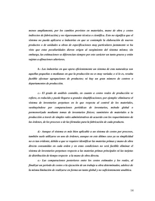 menos ampliamente, por los cambios previstos en materiales, mano de obra y costos
indirectos de fabricación) y no rigurosamente técnica o científica. Esto no significa que el
sistema no pueda aplicarse a industrias en que se contemple la elaboración de nuevos
productos o de unidades u obras de especificaciones muy particulares justamente se ha
visto que estas peculiaridades dieron origen al surgimiento del sistema mismo; sin
embargo, las estimaciones se diferencian siempre por este carácter un tanto grueso y están
sujetas a afinaciones ulteriores.
b.- Las industrias en que opera eficientemente un sistema de esta naturaleza son
aquellas pequeñas o medianas en que la producción no es muy variada; o si lo es, resulta
factible efectuar agrupaciones de productos; ni hay un gran número de centros o
departamentos de producción.
c.- El grado de análisis contable, en cuanto a costos reales de producción se
refiere, es reducido y puede llegarse a grandes simplificaciones; por ejemplo: eliminarse el
sistema de inventarios perpetuos en lo que respecta al control de los materiales,
sustituyéndose por comparaciones periódicas de inventarios, método global o
pormenorizado mediante tomas de inventarios físicos; suministro de materiales a la
producción a través de simples vales administrativos de acuerdo con los requerimientos de
las órdenes, de los procesos o de las fórmulas para la fabricación de cada producto.
d.- Aunque el sistema es más bien aplicable a un sistema de costos por procesos,
también suele utilizarse en uno de órdenes, aunque en este último caso ya su simplicidad
no es tan evidente, debido a que se requiere identificar las materias primas y mano de obra
directa consumidas en cada orden y en estas condiciones no será factible eliminar el
sistema de inventarios perpetuos respecto a las materias primas principales ni las tarjetas
de distribución de tiempo respecto a la mano de obra directa.
e.- Las comparaciones posteriores entre los costos estimados y los reales, al
finalizar un período de costos o la ejecución de un trabajo u obra determinados, adolece de
la misma limitación de realizarse en forma un tanto global y no suficientemente analítica.
14
 