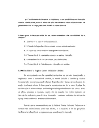f.- Considerando el sistema en su conjunto y en sus posibilidades de desarrollo
ulterior, resulta ser un punto de transición entre un sistema de costos históricos con o sin
predeterminación de carga fabril y un sistema de costos estándar.
8.Bases para la incorporación de los costos estimados a la contabilidad de la
empresa.
8.1.Cálculo de la hoja de costos estimados.
8.2. Cálculo de la producción terminada a costo unitario estimado.
8.3. Cálculo del costo estimado de la producción vendida.
8.4. Valoración de la producción en proceso a costo estimado.
8.5. Determinación de las variaciones y su eliminación.
8.6. Corrección de la Hoja de costos estimados por unidad.
8.1.Obtención de la Hoja de Costos estimados Unitaria
En concordancia con la capacidad productiva, un período determinado, y
experiencia sobre la industria en cuestión, se pueden calcular la cantidad y valor de
los materiales necesarios para el volumen de producción y tiempo pronosticados, los
cuales igualmente sirven de base para la predeterminación de la mano de obra. En
relación con el mismo tiempo, procesado para el segundo elemento del costo ( mano
de obra), unidades a producir, valores etc, se calculan los costos indirectos de
fabricación, utilizando para el efecto de estudio : en costos indirectos de fabricación
fijos y costos indirectos de fabricación variables.
Por otra parte, es conveniente que la Hoja de Costos Unitarios Estimados se
formule tan analíticamente como sea posible, o se necesite, a fin de que pueda
facilitarse la valuación de la producción, de acuerdo con lo planeado
15
 