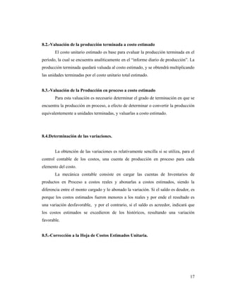 8.2.-Valuación de la producción terminada a costo estimado
El costo unitario estimado es base para evaluar la producción terminada en el
período, la cual se encuentra analíticamente en el “informe diario de producción”. La
producción terminada quedará valuada al costo estimado, y se obtendrá multiplicando
las unidades terminadas por el costo unitario total estimado.
8.3.-Valuación de la Producción en proceso a costo estimado
Para esta valuación es necesario determinar el grado de terminación en que se
encuentra la producción en proceso, a efecto de determinar o convertir la producción
equivalentemente a unidades terminadas, y valuarlas a costo estimado.
8.4.Determinación de las variaciones.
La obtención de las variaciones es relativamente sencilla si se utiliza, para el
control contable de los costos, una cuenta de producción en proceso para cada
elemento del costo.
La mecánica contable consiste en cargar las cuentas de Inventarios de
productos en Proceso a costos reales y abonarlas a costos estimados, siendo la
diferencia entre el monto cargado y lo abonado la variación. Si el saldo es deudor, es
porque los costos estimados fueron menores a los reales y por ende el resultado es
una variación desfavorable, y por el contrario, si el saldo es acreedor, indicará que
los costos estimados se excedieron de los históricos, resultando una variación
favorable.
8.5.-Corrección a la Hoja de Costos Estimados Unitaria.
17
 