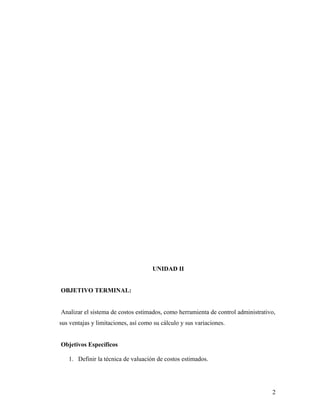 UNIDAD II
OBJETIVO TERMINAL:
Analizar el sistema de costos estimados, como herramienta de control administrativo,
sus ventajas y limitaciones, así como su cálculo y sus variaciones.
Objetivos Específicos
1. Definir la técnica de valuación de costos estimados.
2
 