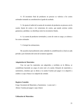 4.- El inventario final de productos en proceso se valoriza a los costos
estimados tomando en consideración el grado de acabado.
5.- Se ajusta el saldo de la cuenta de inventario de productos en proceso con la
cuenta Ajuste de costos o de variaciones de costos, que puede cerrarse contra
ganancias y pérdidas o se distribuye entre los inventarios finales.
6.- La cuenta de productos terminados y costo de venta se carga y se abona a
los costos estimados
7.- Corregir las estimaciones.
De acuerdo al procedimiento antes señalado la contabilización se hará en cada
período y por elemento del costo de la manera siguiente:
Adquisición de Materiales:
Una vez que los materiales son adquiridos y recibidos en la fábrica, se
contabilizan haciendo un cargo al costo real a la cuenta Almacén de materiales y
suministros, mientras que se abona a la cuenta Cuentas por pagar si se adquirió a
crédito o a caja o banco si se adquirió de contado.
Registro Contable:
Cargo: Inventario de Materiales y Suministros ( costo real )
Abono: Cuentas por pagar o caja o banco
Utilización de Materiales:
21
 