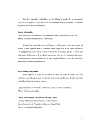 Por los materiales solicitados por la fábrica a través de la requisición
respectiva, se registran en un sistema de inventario perpetuo cargándose a Inventario
de productos en proceso materiales.
Registro Contable:
Cargo: Inventario de productos en proceso materiales y suministros ( costo real)
Abono: Inventario de materiales y suministros
Cuando los materiales sean utilizados en diferentes centros de costos, el
asiento se hace especificando el centro de costos respectivo. Si los costos estimados
son agrupados en costos totales se reduce el número de asientos, porque se utiliza una
sola cuenta de Inventario de productos en proceso para los tres elementos del costo:
en el sistema de costos estimados no se hace ninguna diferencia entre los materiales
directos de los materiales indirectos.
Mano de Obra empleada:
Para registrar el costo de la mano de obra, se toma en cuenta el valor
realmente incurrido agrupando la mano de obra directa con la mano de obra indirecta
contabilizando de la siguiente manera:
Cargo: Inventario de Productos en Proceso Mano de obra ( costo Real)
Abono: Nómina acumulada.
Costos Indirectos de Fabricación ó Carga Fabril
La carga fabril realmente incurrida se contabiliza así:
Cargo: Inventario de Productos en Proceso Carga Fabril.
Abono: Control de Carga Fabril
22
 