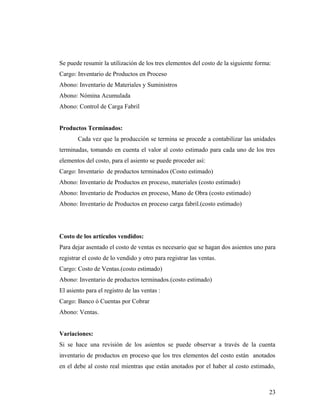 Se puede resumir la utilización de los tres elementos del costo de la siguiente forma:
Cargo: Inventario de Productos en Proceso
Abono: Inventario de Materiales y Suministros
Abono: Nómina Acumulada
Abono: Control de Carga Fabril
Productos Terminados:
Cada vez que la producción se termina se procede a contabilizar las unidades
terminadas, tomando en cuenta el valor al costo estimado para cada uno de los tres
elementos del costo, para el asiento se puede proceder así:
Cargo: Inventario de productos terminados (Costo estimado)
Abono: Inventario de Productos en proceso, materiales (costo estimado)
Abono: Inventario de Productos en proceso, Mano de Obra (costo estimado)
Abono: Inventario de Productos en proceso carga fabril.(costo estimado)
Costo de los artículos vendidos:
Para dejar asentado el costo de ventas es necesario que se hagan dos asientos uno para
registrar el costo de lo vendido y otro para registrar las ventas.
Cargo: Costo de Ventas.(costo estimado)
Abono: Inventario de productos terminados.(costo estimado)
El asiento para el registro de las ventas :
Cargo: Banco ó Cuentas por Cobrar
Abono: Ventas.
Variaciones:
Si se hace una revisión de los asientos se puede observar a través de la cuenta
inventario de productos en proceso que los tres elementos del costo están anotados
en el debe al costo real mientras que están anotados por el haber al costo estimado,
23
 