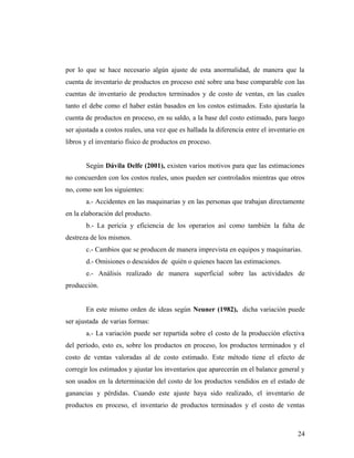 por lo que se hace necesario algún ajuste de esta anormalidad, de manera que la
cuenta de inventario de productos en proceso esté sobre una base comparable con las
cuentas de inventario de productos terminados y de costo de ventas, en las cuales
tanto el debe como el haber están basados en los costos estimados. Esto ajustaría la
cuenta de productos en proceso, en su saldo, a la base del costo estimado, para luego
ser ajustada a costos reales, una vez que es hallada la diferencia entre el inventario en
libros y el inventario físico de productos en proceso.
Según Dávila Delfe (2001), existen varios motivos para que las estimaciones
no concuerden con los costos reales, unos pueden ser controlados mientras que otros
no, como son los siguientes:
a.- Accidentes en las maquinarias y en las personas que trabajan directamente
en la elaboración del producto.
b.- La pericia y eficiencia de los operarios así como también la falta de
destreza de los mismos.
c.- Cambios que se producen de manera imprevista en equipos y maquinarias.
d.- Omisiones o descuidos de quién o quienes hacen las estimaciones.
e.- Análisis realizado de manera superficial sobre las actividades de
producción.
En este mismo orden de ideas según Neuner (1982), dicha variación puede
ser ajustada de varias formas:
a.- La variación puede ser repartida sobre el costo de la producción efectiva
del período, esto es, sobre los productos en proceso, los productos terminados y el
costo de ventas valoradas al de costo estimado. Este método tiene el efecto de
corregir los estimados y ajustar los inventarios que aparecerán en el balance general y
son usados en la determinación del costo de los productos vendidos en el estado de
ganancias y pérdidas. Cuando este ajuste haya sido realizado, el inventario de
productos en proceso, el inventario de productos terminados y el costo de ventas
24
 