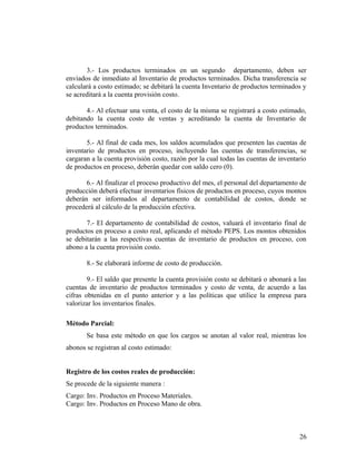 3.- Los productos terminados en un segundo departamento, deben ser
enviados de inmediato al Inventario de productos terminados. Dicha transferencia se
calculará a costo estimado; se debitará la cuenta Inventario de productos terminados y
se acreditará a la cuenta provisión costo.
4.- Al efectuar una venta, el costo de la misma se registrará a costo estimado,
debitando la cuenta costo de ventas y acreditando la cuenta de Inventario de
productos terminados.
5.- Al final de cada mes, los saldos acumulados que presenten las cuentas de
inventario de productos en proceso, incluyendo las cuentas de transferencias, se
cargaran a la cuenta provisión costo, razón por la cual todas las cuentas de inventario
de productos en proceso, deberán quedar con saldo cero (0).
6.- Al finalizar el proceso productivo del mes, el personal del departamento de
producción deberá efectuar inventarios físicos de productos en proceso, cuyos montos
deberán ser informados al departamento de contabilidad de costos, donde se
procederá al cálculo de la producción efectiva.
7.- El departamento de contabilidad de costos, valuará el inventario final de
productos en proceso a costo real, aplicando el método PEPS. Los montos obtenidos
se debitarán a las respectivas cuentas de inventario de productos en proceso, con
abono a la cuenta provisión costo.
8.- Se elaborará informe de costo de producción.
9.- El saldo que presente la cuenta provisión costo se debitará o abonará a las
cuentas de inventario de productos terminados y costo de venta, de acuerdo a las
cifras obtenidas en el punto anterior y a las políticas que utilice la empresa para
valorizar los inventarios finales.
Método Parcial:
Se basa este método en que los cargos se anotan al valor real, mientras los
abonos se registran al costo estimado:
Registro de los costos reales de producción:
Se procede de la siguiente manera :
Cargo: Inv. Productos en Proceso Materiales.
Cargo: Inv. Productos en Proceso Mano de obra.
26
 