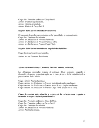 Cargo: Inv. Productos en Proceso Carga Fabril.
Abono: Inventario de materiales.
Abono: Nómina Acumulada.
Abono: Control de Carga Fabril.
Registro de los costos estimados transferidos:
El inventario de productos terminados recibe las unidades al costo estimado.
Cargo: Inv. Productos Terminados
Abono: Inv. Productos en Proceso Materiales.
Abono: Inv. Productos en Proceso Mano de Obra.
Abono: Inv. Productos en Proceso Carga Fabril.
Registro de los costos estimados de los productos vendidos:
Cargo: Costo de los artículos vendidos.
Abono: Inv. de Productos Terminados
Ajustes de las variaciones: ( de saldos Parciales a saldos estimados )
Las diferencias originadas respecto al estimado deben corregirse cargando o
abonando a la cuenta respectiva según sea el caso. A través de la variación total se
puede realizar dicho asiento.
Cargo o abono: Ajuste al estimado
Cargo o abono: Inv. Productos en Proceso Materiales ( según sea el caso)
Cargo o abono: Inv. Productos en Proceso Mano de obra (según sea el caso)
Cargo o abono: Inv. Productos en Proceso Carga Fabril (según sea el caso)
Cierre de cuentas, determinación y registro de la variación neta respecto al
estimado: se registra de la siguiente manera:
Cargo: Inv. Productos en Proceso Mano de Obra.
Cargo. Inv. Productos en Proceso Carga Fabril
Cargo: Inv. Productos Terminados
Abono: Inv. Productos en Proceso Materiales.
Abono: Ajuste al estimado.
27
 