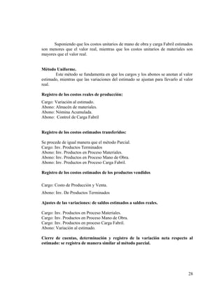 Suponiendo que los costos unitarios de mano de obra y carga Fabril estimados
son menores que el valor real, mientras que los costos unitarios de materiales son
mayores que el valor real.
Método Uniforme.
Este método se fundamenta en que los cargos y los abonos se anotan al valor
estimado, mientras que las variaciones del estimado se ajustan para llevarlo al valor
real.
Registro de los costos reales de producción:
Cargo: Variación al estimado.
Abono: Almacén de materiales.
Abono: Nómina Acumulada.
Abono: Control de Carga Fabril
Registro de los costos estimados transferidos:
Se procede de igual manera que el método Parcial.
Cargo: Inv. Productos Terminados
Abono: Inv. Productos en Proceso Materiales.
Abono: Inv. Productos en Proceso Mano de Obra.
Abono: Inv. Productos en Proceso Carga Fabril.
Registro de los costos estimados de los productos vendidos
Cargo: Costo de Producción y Venta.
Abono: Inv. De Productos Terminados
Ajustes de las variaciones: de saldos estimados a saldos reales.
Cargo: Inv. Productos en Proceso Materiales.
Cargo: Inv. Productos en Proceso Mano de Obra.
Cargo: Inv. Productos en proceso Carga Fabril.
Abono: Variación al estimado.
Cierre de cuentas, determinación y registro de la variación neta respecto al
estimado: se registra de manera similar al método parcial.
28
 