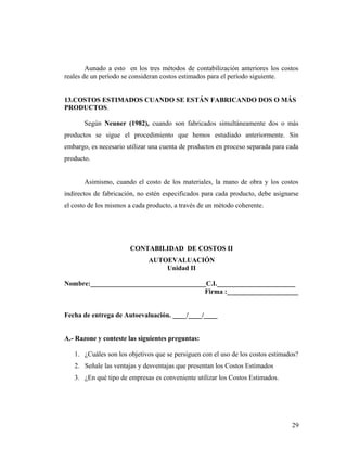 Aunado a esto en los tres métodos de contabilización anteriores los costos
reales de un período se consideran costos estimados para el período siguiente.
13.COSTOS ESTIMADOS CUANDO SE ESTÁN FABRICANDO DOS O MÁS
PRODUCTOS.
Según Neuner (1982), cuando son fabricados simultáneamente dos o más
productos se sigue el procedimiento que hemos estudiado anteriormente. Sin
embargo, es necesario utilizar una cuenta de productos en proceso separada para cada
producto.
Asimismo, cuando el costo de los materiales, la mano de obra y los costos
indirectos de fabricación, no estén especificados para cada producto, debe asignarse
el costo de los mismos a cada producto, a través de un método coherente.
CONTABILIDAD DE COSTOS II
AUTOEVALUACIÓN
Unidad II
Nombre:__________________________________C.I._______________________
Firma :_____________________
Fecha de entrega de Autoevaluación. ____/____/____
A.- Razone y conteste las siguientes preguntas:
1. ¿Cuáles son los objetivos que se persiguen con el uso de los costos estimados?
2. Señale las ventajas y desventajas que presentan los Costos Estimados
3. ¿En qué tipo de empresas es conveniente utilizar los Costos Estimados.
29
 