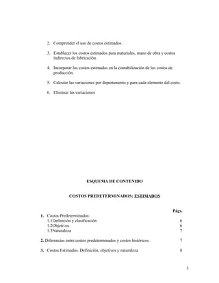 2. Comprender el uso de costos estimados.
3. Establecer los costos estimados para materiales, mano de obra y costos
indirectos de fabricación.
4. Incorporar los costos estimados en la contabilización de los costos de
producción.
5. Calcular las variaciones por departamento y para cada elemento del costo.
6. Eliminar las variaciones
ESQUEMA DE CONTENIDO
COSTOS PREDETERMINADOS: ESTIMADOS
Págs.
1. Costos Predeterminados:
1.1Definición y clasificación 6
1.2Objetivos 6
1.3Naturaleza 7
2. Diferencias entre costos predeterminados y costos históricos. 7
3. Costos Estimados. Definición, objetivos y naturaleza 8
3
 