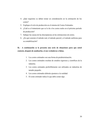 4. ¿Qué requisitos se deben tomar en consideración en la estimación de los
costos?
5. Explique el ciclo de producción en el sistema de Costos Estimados
6. ¿Cuál es el tratamiento que se le da a los costos reales en el próximo período
de producción?
7. Indique las causas de las discrepancias en las estimaciones de costos.
8. ¿En qué consiste el método real, el método parcial y el método uniforme para
su contabilización?
B.- A continuación se le presenta una serie de situaciones para que usted
conteste, después de analizarlas, si son verdaderas o falsas.
1. Los costos estimados son una forma de predeterminación.
2. Los costos estimados resultan de estudios rigurosos y científicos de la
industria.
3. Los costos estimados preferiblemente son utilizados en industrias de
tamaño pequeño.
4. Los costos estimados deberán ajustarse a la realidad.
5. El costo estimado indica lo que debe costar algo.
30
 