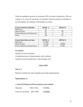 Todas las unidades en proceso se encuentran 100% en cuanto a materiales y 50% con
respecto a los costos de conversión. El inventario inicial de productos terminados es
de 100 unidades. Se vendieron 1.200 unidades en el mes.
Costos Unitarios Estimados DPTO. A DPTO. B
Materiales 50 ____
Mano de Obra 40 44
Costos Indirectos de Fabricación 30 18
Total 120 62
Costos Incurridos en el mes DPTO. A DPTO. B
Materiales 145.600 ____
Mano de Obra 111.600 130.000
Costos Indirectos de Fabricación 68.200 52.000
Se requiere:
Informe de Costos Estimados
Contabilización por el método parcial, real y uniforme.
Estado de costo de producción y venta estimado y real.
SOLUCIÓN
Paso Nº 1
Realizar el informe de costos estimados para ambos departamentos:
Departamento A:
1.-Costo del Producto en Proceso Inicial al costo estimado.
Materiales 1.600 x 50 Bs. = 80.000Bs.
Costo de Conversión 800 x 70Bs. = 56.000Bs.
32
 