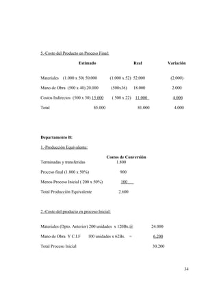5.-Costo del Producto en Proceso Final:
Estimado Real Variación
Materiales (1.000 x 50) 50.000 (1.000 x 52) 52.000 (2.000)
Mano de Obra (500 x 40) 20.000 (500x36) 18.000 2.000
Costos Indirectos (500 x 30) 15.000 ( 500 x 22) 11.000 4.000
Total 85.000 81.000 4.000
Departamento B:
1.-Producción Equivalente:
Costos de Conversión
Terminadas y transferidas 1.800
Proceso final (1.800 x 50%) 900
Menos Proceso Inicial ( 200 x 50%) 100
Total Producción Equivalente 2.600
2.-Costo del producto en proceso Inicial:
Materiales (Dpto. Anterior) 200 unidades x 120Bs.@ 24.000
Mano de Obra Y C.I.F 100 unidades x 62Bs. = 6.200
Total Proceso Inicial 30.200
34
 